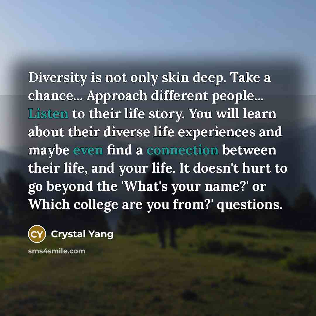 “Diversity is not only skin deep. Take a chance... Approach different people... Listen to their life story. You will learn about their diverse life experiences and maybe even find a connection between their life, and your life. It doesn't hurt to go beyond the 'What's your name?' or Which college…” quote by Crystal Yang
