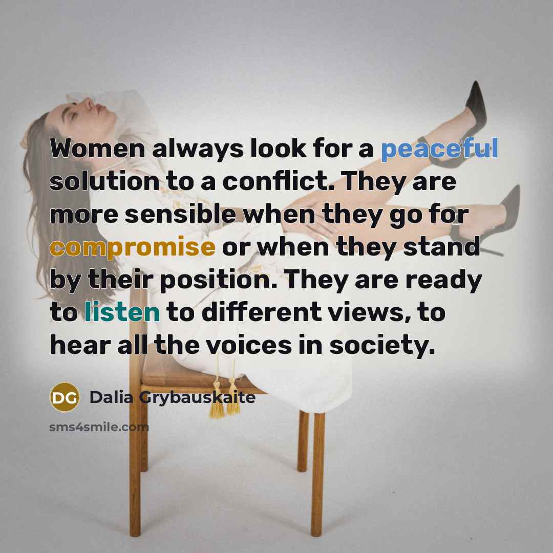 “Women always look for a peaceful solution to a conflict. They are more sensible when they go for compromise or when they stand by their position. They are ready to listen to different views, to hear all the voices in society.” quote by Dalia Grybauskaite