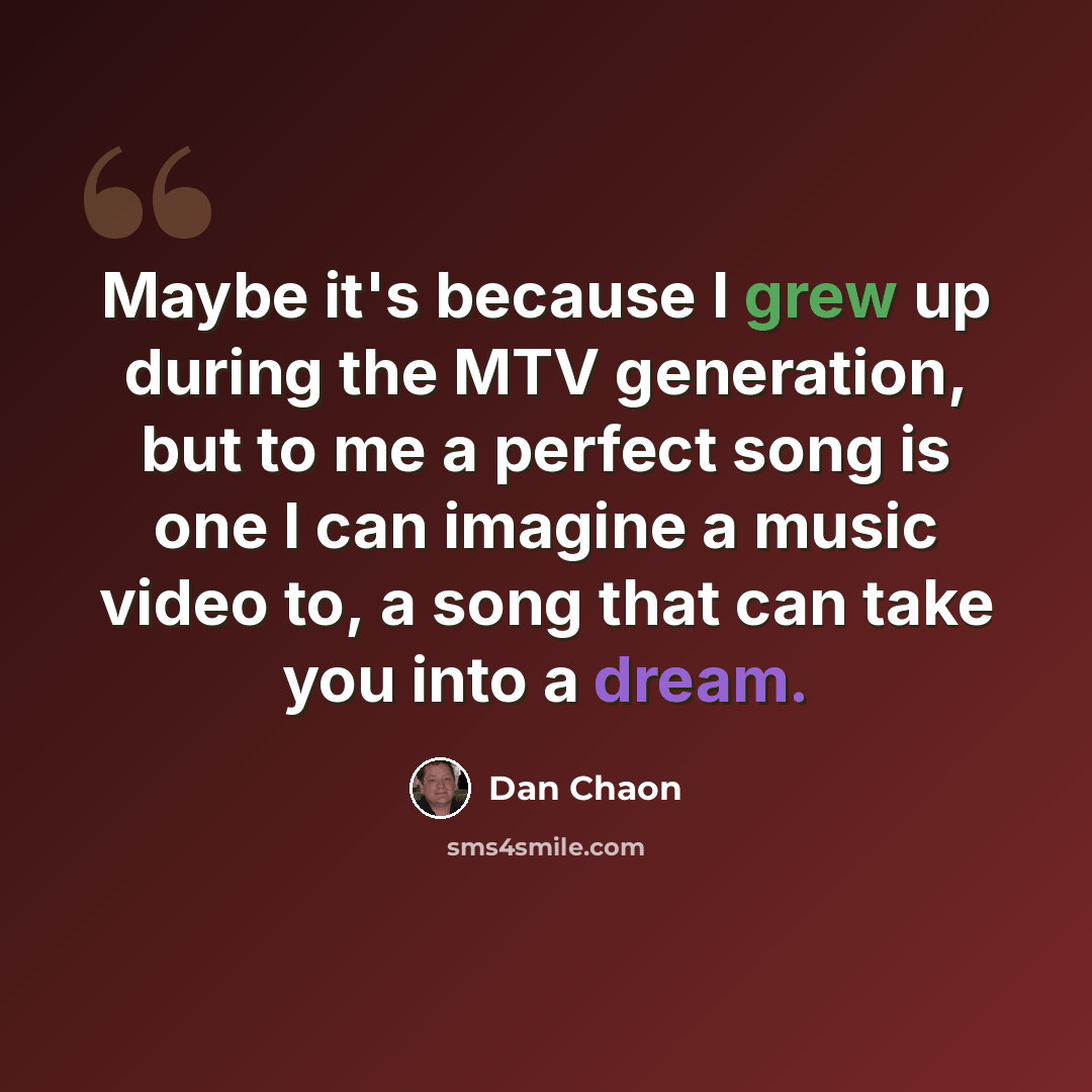 “Maybe it's because I grew up during the MTV generation, but to me a perfect song is one I can imagine a music video to, a song that can take you into a dream.” quote by Dan Chaon