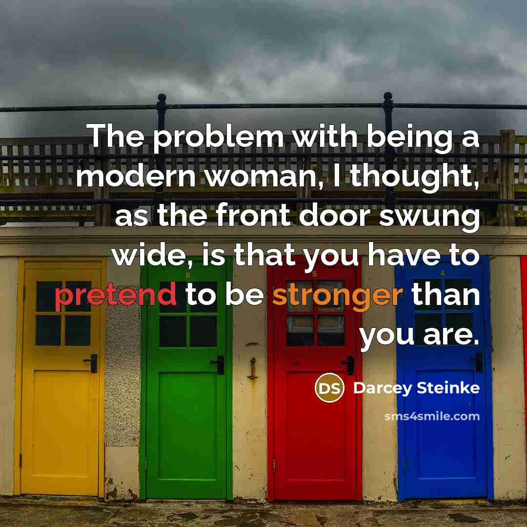 “The problem with being a modern woman, I thought, as the front door swung wide, is that you have to pretend to be stronger than you are.” quote by Darcey Steinke