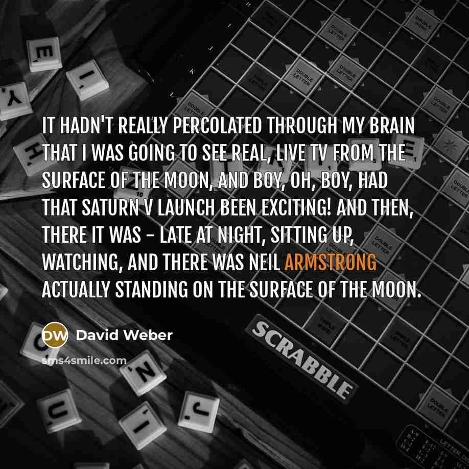 “It hadn't really percolated through my brain that I was going to see real, live TV from the surface of the Moon, and boy, oh, boy, had that Saturn V launch been exciting! And then, there it was - late at night, sitting up, watching, and there was Neil Armstrong actually standing on the surface of…” quote by David Weber