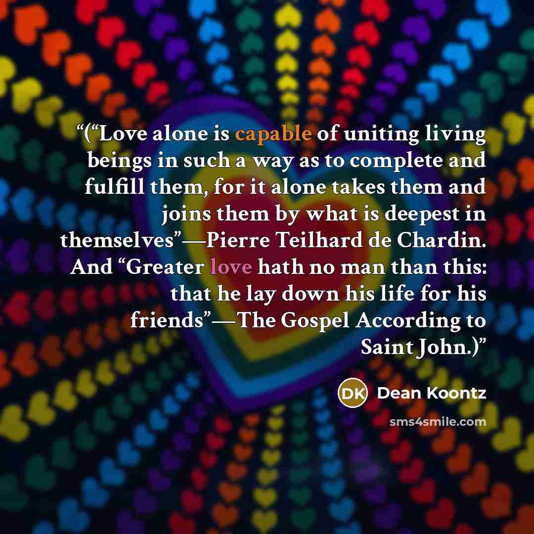 “(“Love alone is capable of uniting living beings in such a way as to complete and fulfill them, for it alone takes them and joins them by what is deepest in themselves”—Pierre Teilhard de Chardin. And “Greater love hath no man than this: that he lay down his life for his friends”—The Gospel…” quote by Dean Koontz