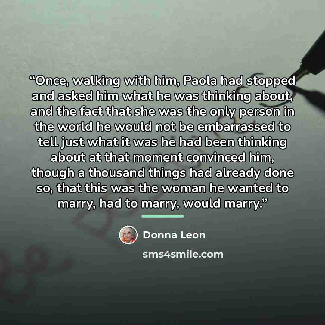 “Once, walking with him, Paola had stopped and asked him what he was thinking about, and the fact that she was the only person in the world he would not be embarrassed to tell just what it was he had been thinking about at that moment convinced him, though a thousand things had already done so…” quote by Donna Leon