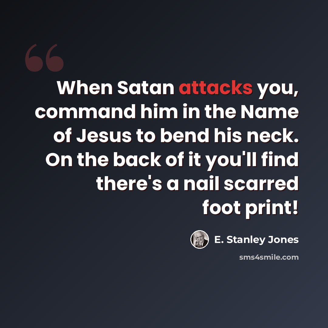 “When Satan attacks you, command him in the Name of Jesus to bend his neck. On the back of it you'll find there's a nail scarred foot print!” quote by E. Stanley Jones