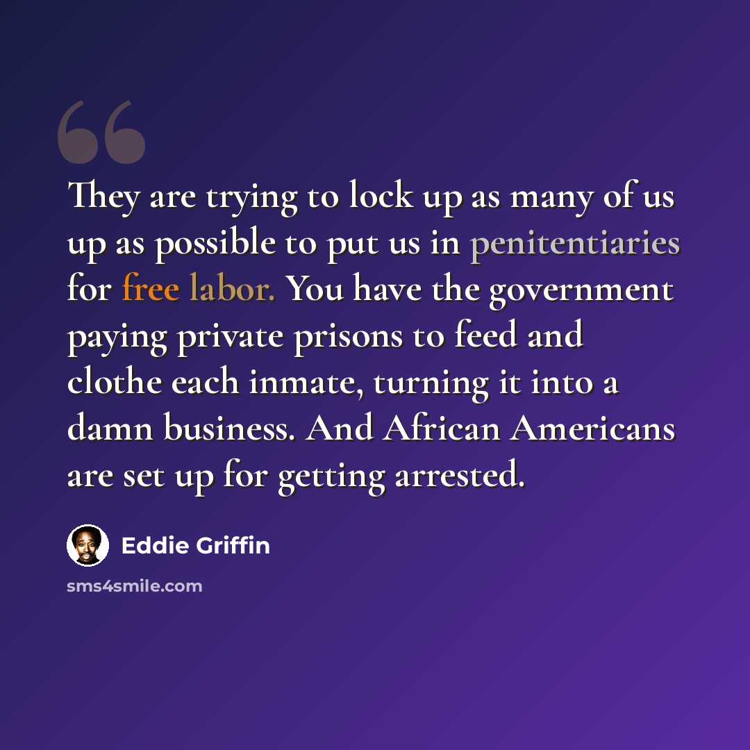 “They are trying to lock up as many of us up as possible to put us in penitentiaries for free labor. You have the government paying private prisons to feed and clothe each inmate, turning it into a damn business. And African Americans are set up for getting arrested.” quote by Eddie Griffin