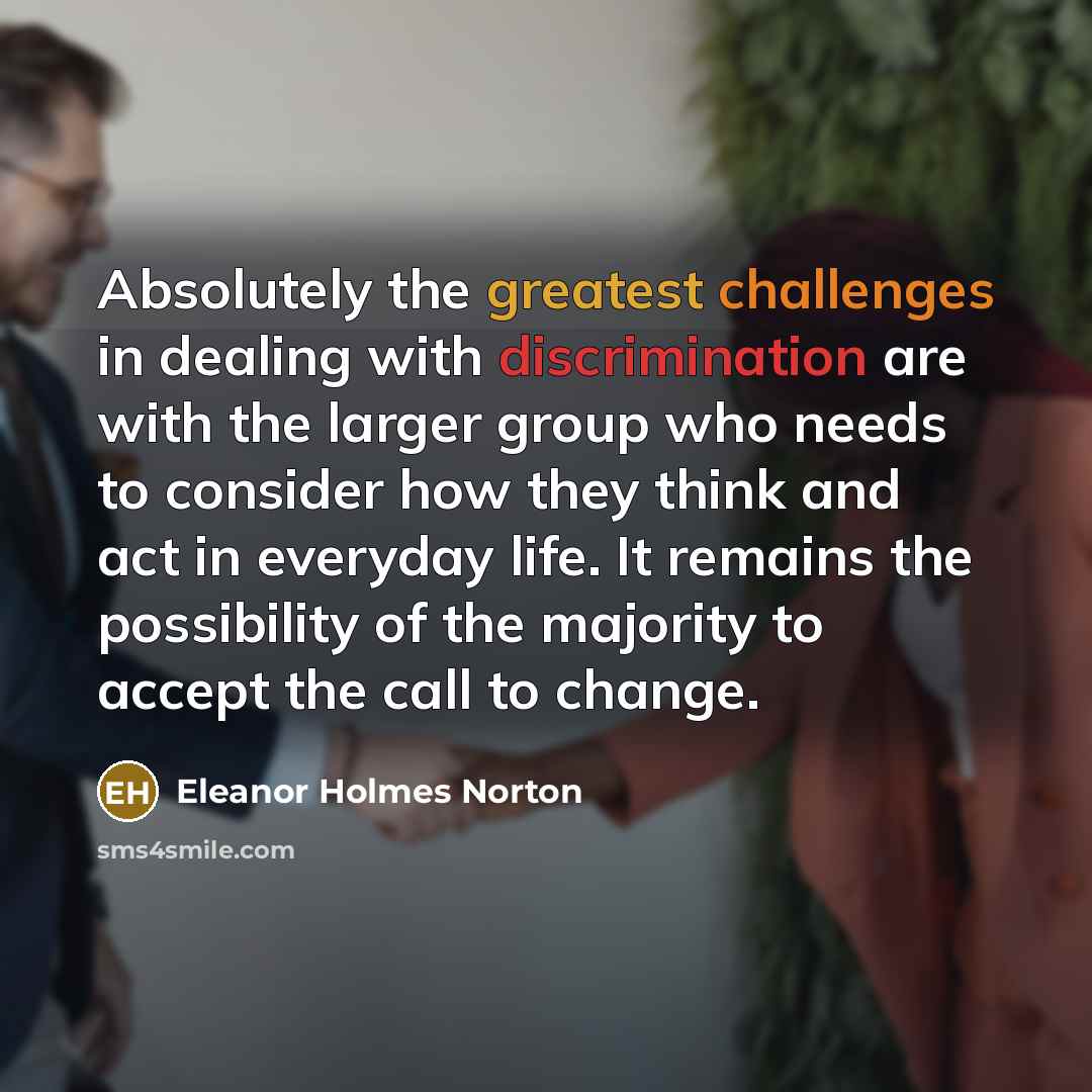 “Absolutely the greatest challenges in dealing with discrimination are with the larger group who needs to consider how they think and act in everyday life. It remains the possibility of the majority to accept the call to change.” quote by Eleanor Holmes Norton