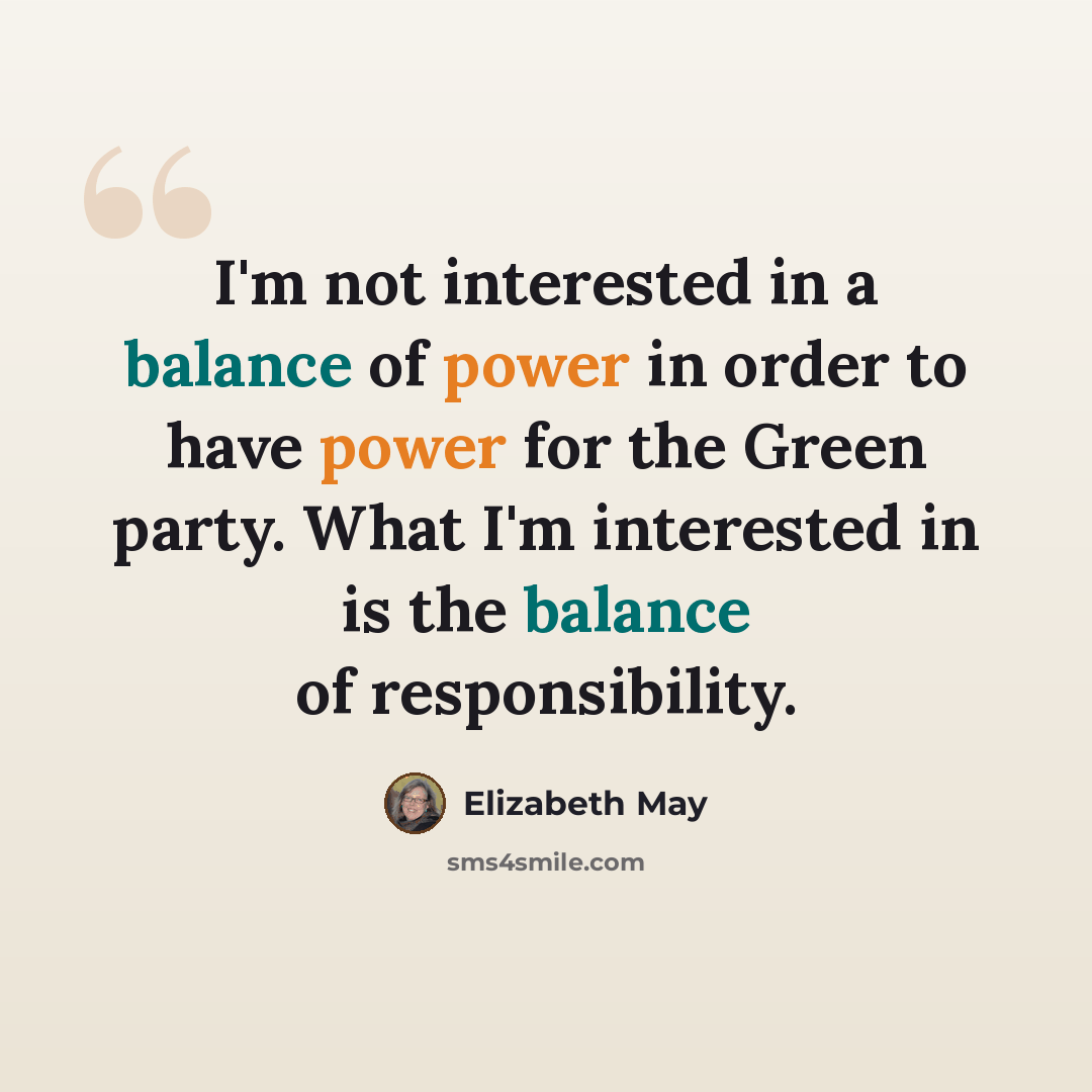 “I'm not interested in a balance of power in order to have power for the Green party. What I'm interested in is the balance of responsibility.” quote by Elizabeth May