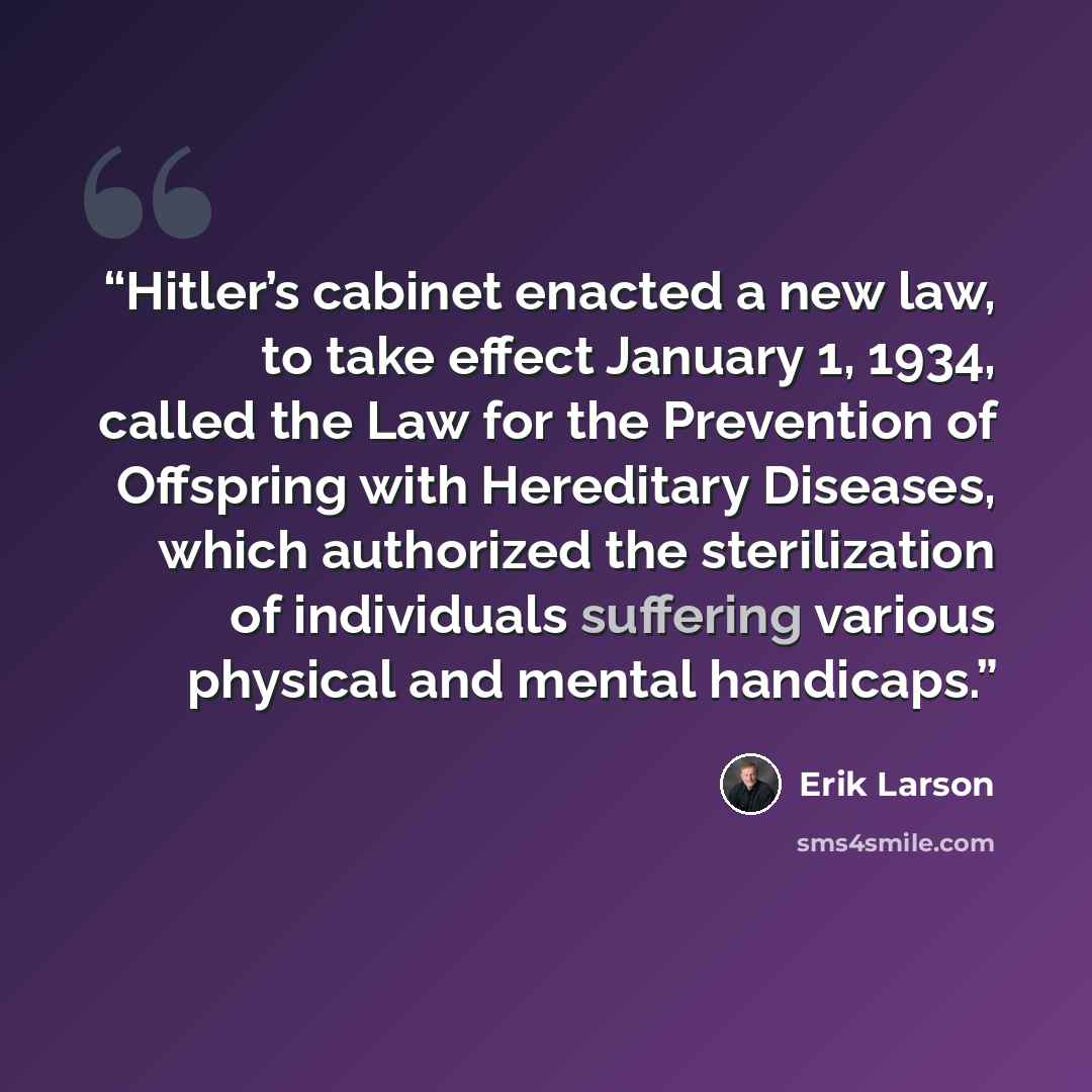 “Hitler’s cabinet enacted a new law, to take effect January 1, 1934, called the Law for the Prevention of Offspring with Hereditary Diseases, which authorized the sterilization of individuals suffering various physical and mental handicaps.” quote by Erik Larson