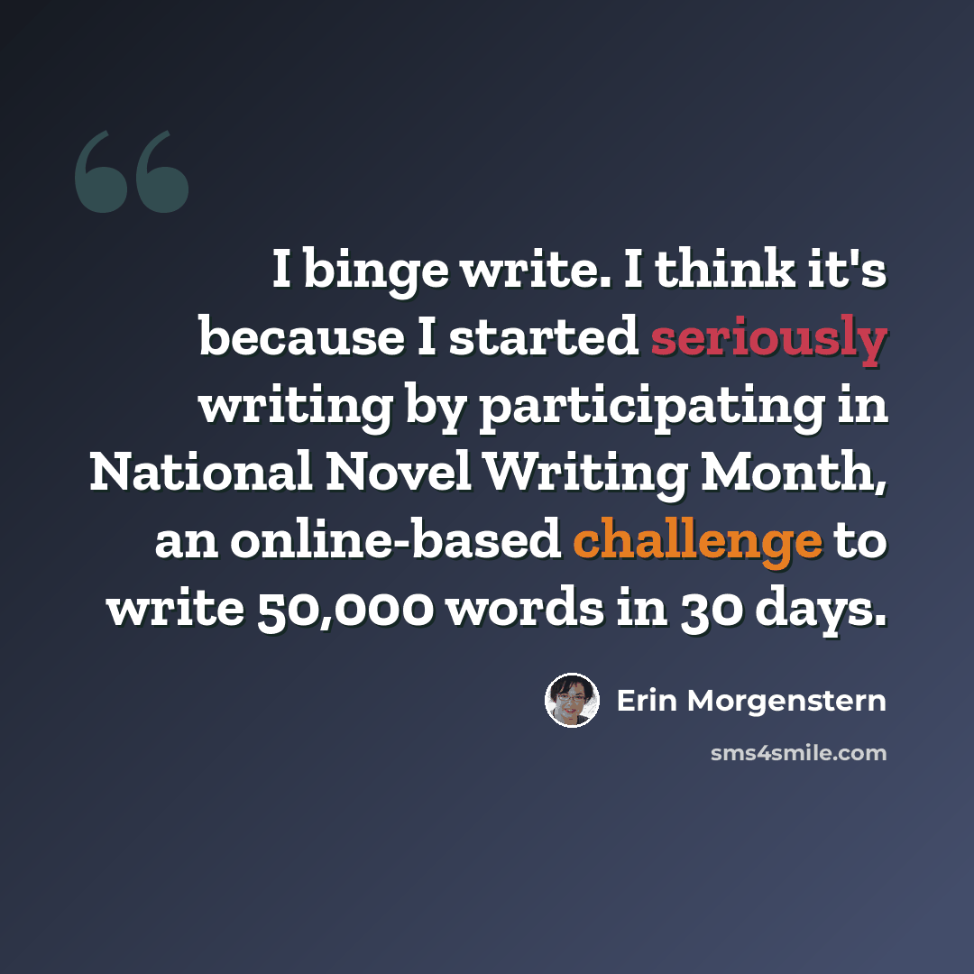 “I binge write. I think it's because I started seriously writing by participating in National Novel Writing Month, an online-based challenge to write 50,000 words in 30 days.” quote by Erin Morgenstern