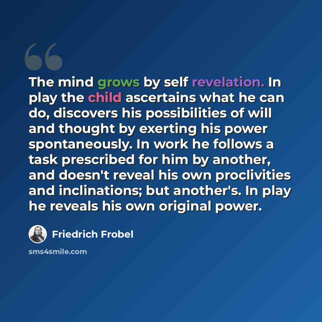 “The mind grows by self revelation. In play the child ascertains what he can do, discovers his possibilities of will and thought by exerting his power spontaneously. In work he follows a task prescribed for him by another, and doesn't reveal his own proclivities and inclinations; but another's. In…” quote by Friedrich Frobel