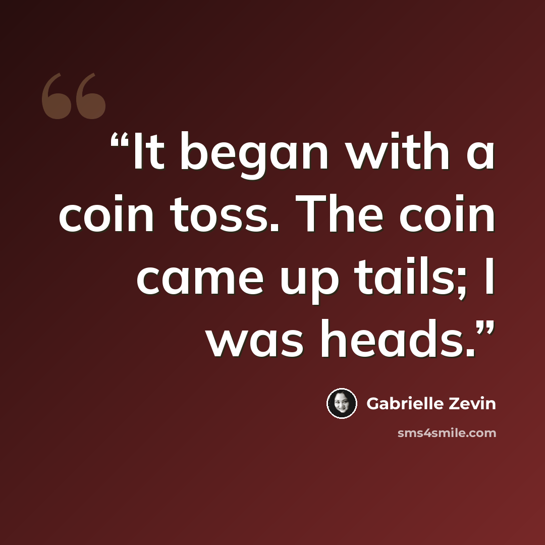 “It began with a coin toss. The coin came up tails; I was heads.” quote by Gabrielle Zevin