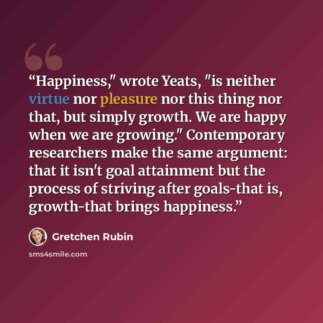 “Happiness," wrote Yeats, "is neither virtue nor pleasure nor this thing nor that, but simply growth. We are happy when we are growing." Contemporary researchers make the same argument: that it isn't goal attainment but the process of striving after goals-that is, growth-that brings happiness.” quote by Gretchen Rubin