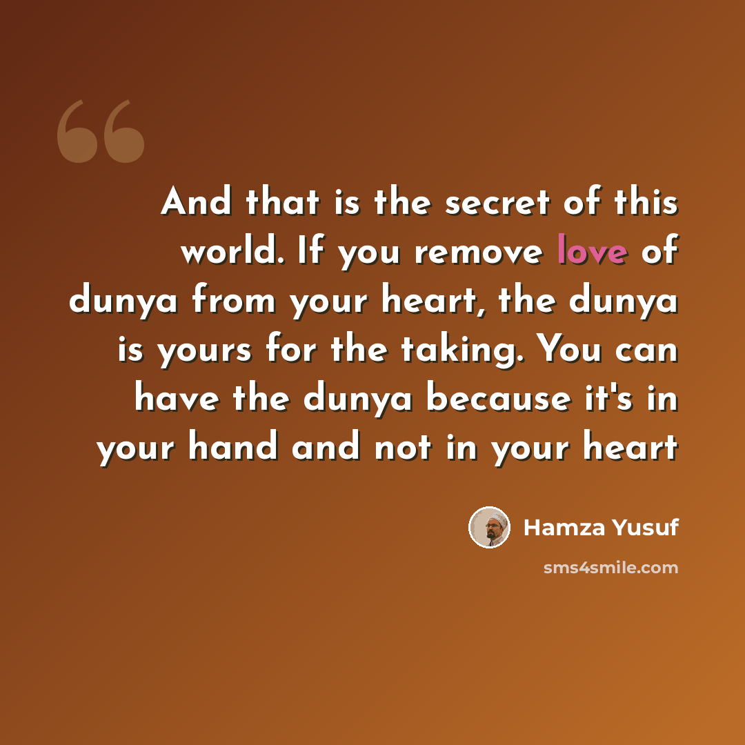 “And that is the secret of this world. If you remove love of dunya from your heart, the dunya is yours for the taking. You can have the dunya because it's in your hand and not in your heart” quote by Hamza Yusuf