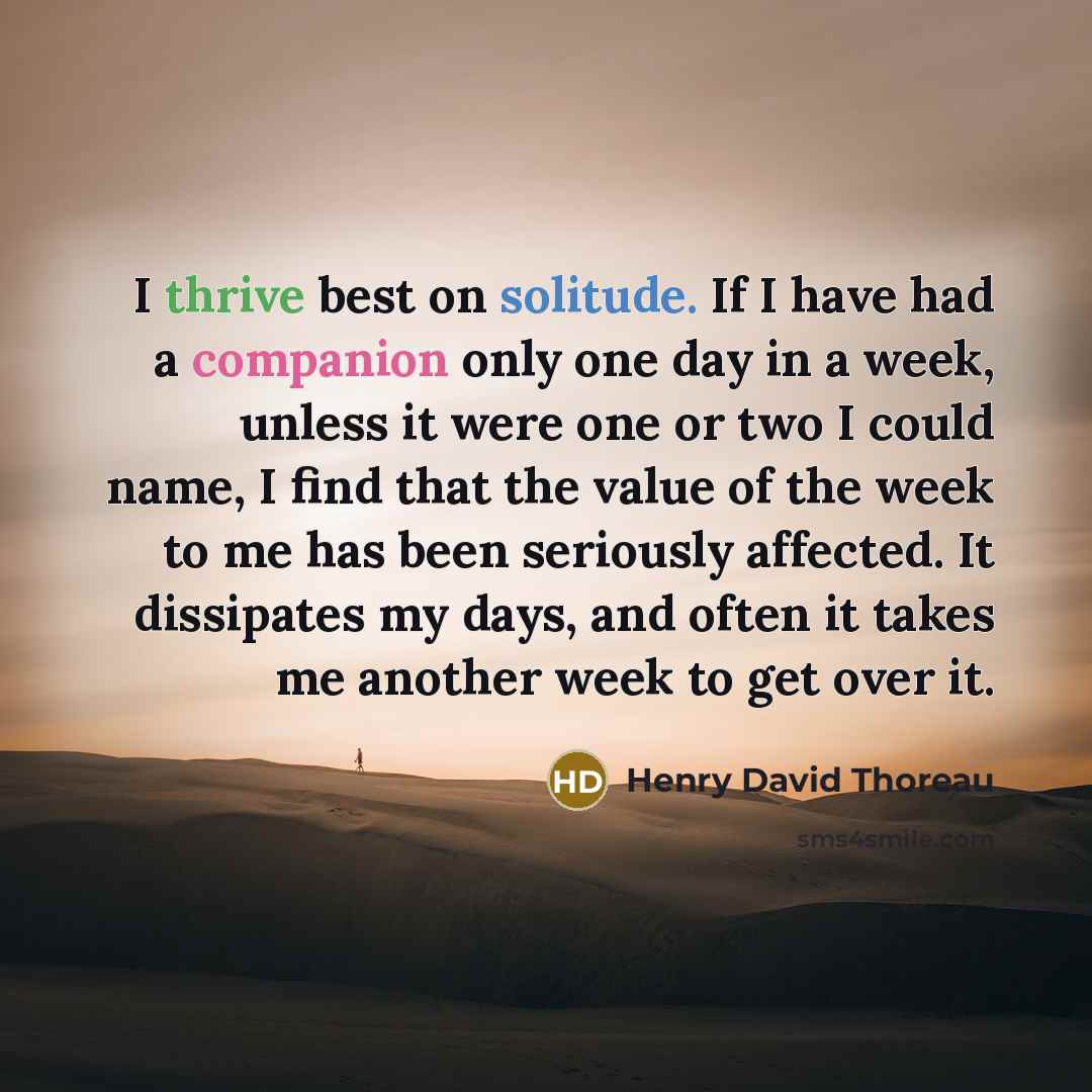 “I thrive best on solitude. If I have had a companion only one day in a week, unless it were one or two I could name, I find that the value of the week to me has been seriously affected. It dissipates my days, and often it takes me another week to get over it.” quote by Henry David Thoreau