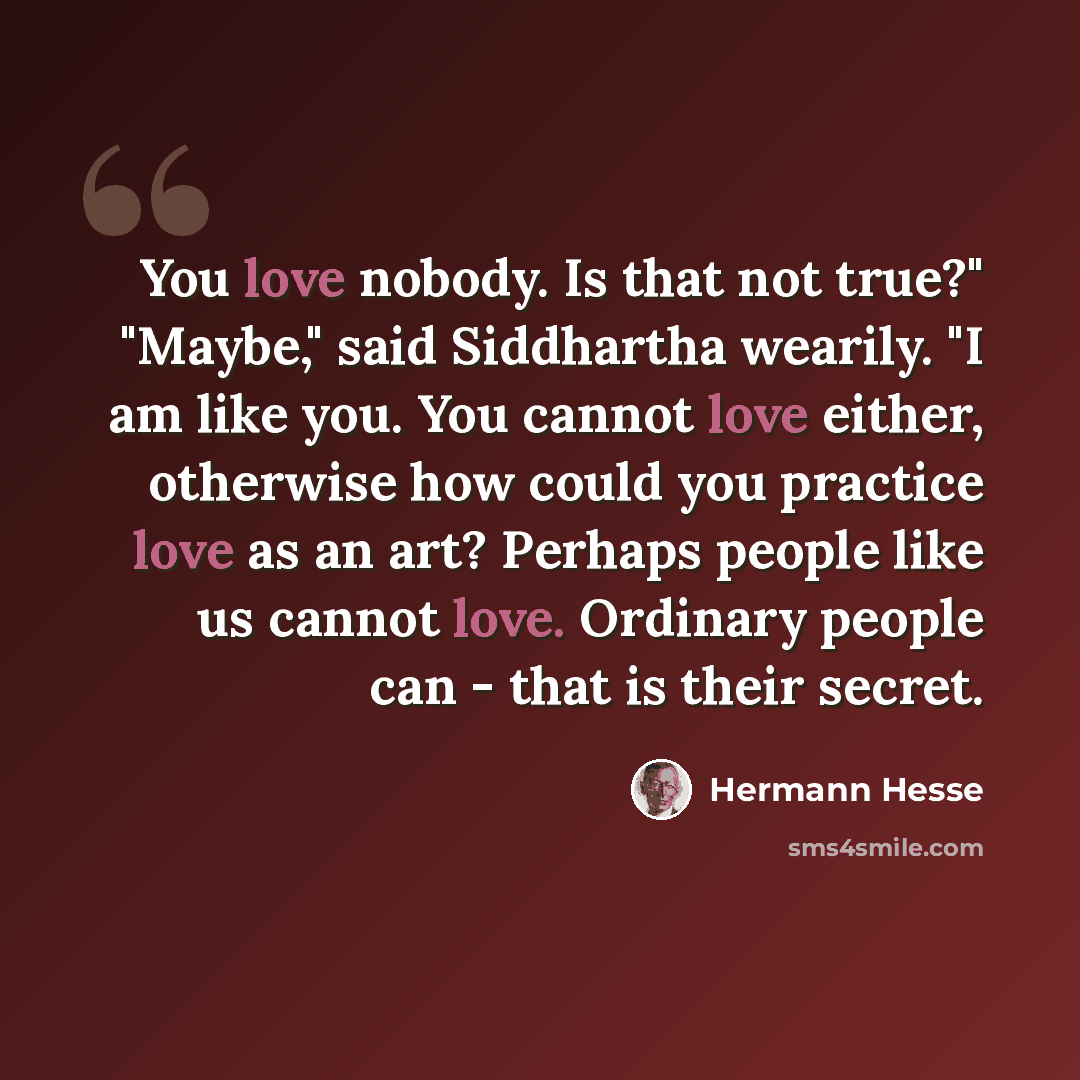 “You love nobody. Is that not true?" "Maybe," said Siddhartha wearily. "I am like you. You cannot love either, otherwise how could you practice love as an art? Perhaps people like us cannot love. Ordinary people can - that is their secret.” quote by Hermann Hesse