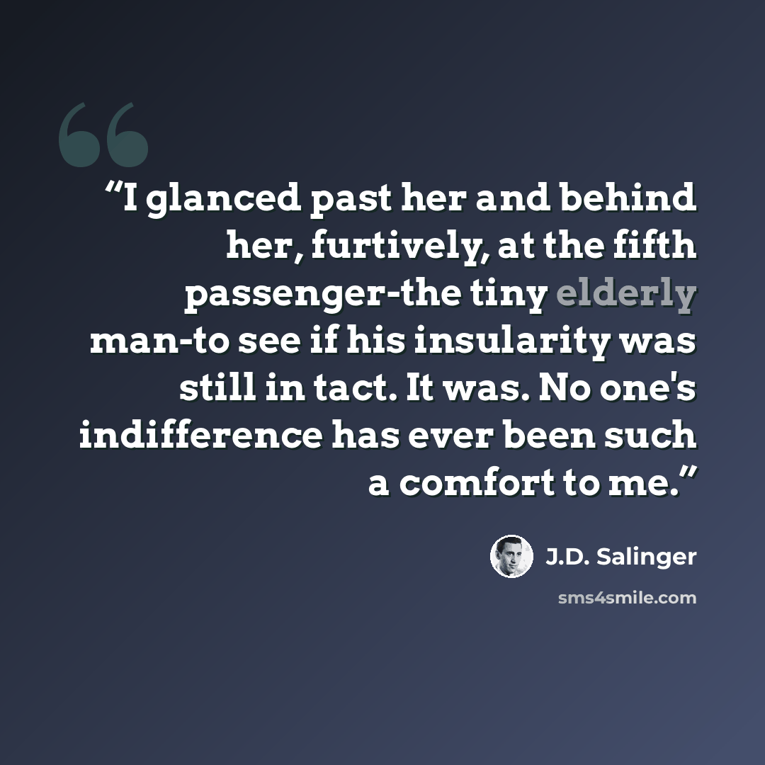 “I glanced past her and behind her, furtively, at the fifth passenger-the tiny elderly man-to see if his insularity was still in tact. It was. No one's indifference has ever been such a comfort to me.” quote by J.D. Salinger