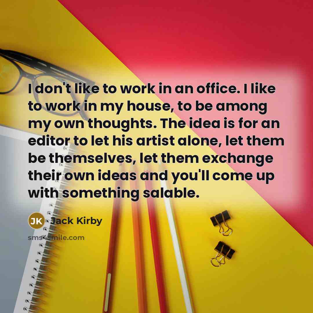 “I don't like to work in an office. I like to work in my house, to be among my own thoughts. The idea is for an editor to let his artist alone, let them be themselves, let them exchange their own ideas and you'll come up with something salable.” quote by Jack Kirby