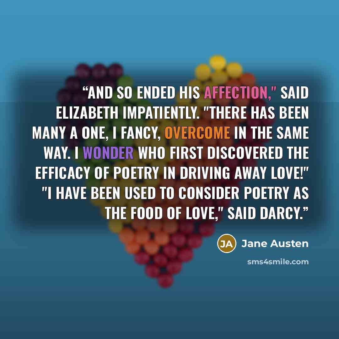 “And so ended his affection," said Elizabeth impatiently. "There has been many a one, I fancy, overcome in the same way. I wonder who first discovered the efficacy of poetry in driving away love!" "I have been used to consider poetry as the food of love," said Darcy.” quote by Jane Austen