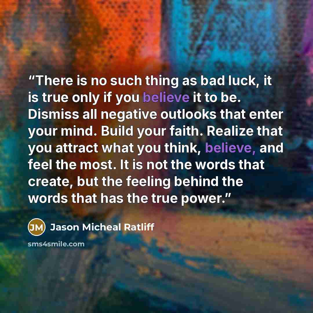 “There is no such thing as bad luck, it is true only if you believe it to be. Dismiss all negative outlooks that enter your mind. Build your faith. Realize that you attract what you think, believe, and feel the most. It is not the words that create, but the feeling behind the words that has the…” quote by Jason Micheal Ratliff
