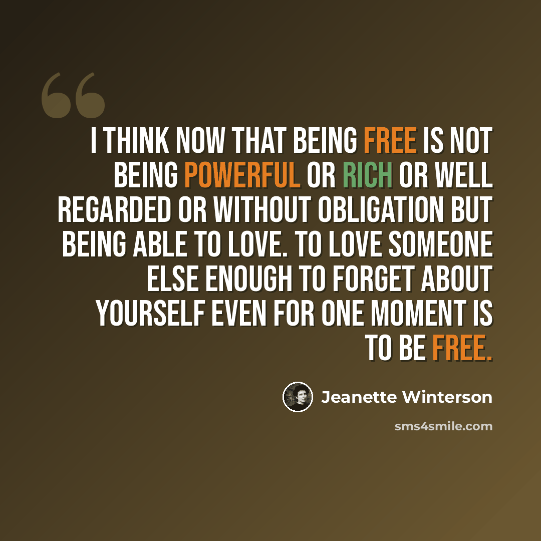 “I think now that being free is not being powerful or rich or well regarded or without obligation but being able to love. To love someone else enough to forget about yourself even for one moment is to be free.” quote by Jeanette Winterson