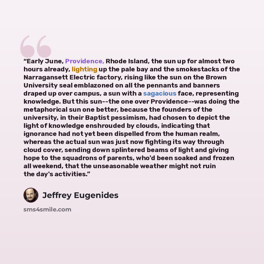 “Early June, Providence, Rhode Island, the sun up for almost two hours already, lighting up the pale bay and the smokestacks of the Narragansett Electric factory, rising like the sun on the Brown University seal emblazoned on all the pennants and banners draped up over campus, a sun with a…” quote by Jeffrey Eugenides
