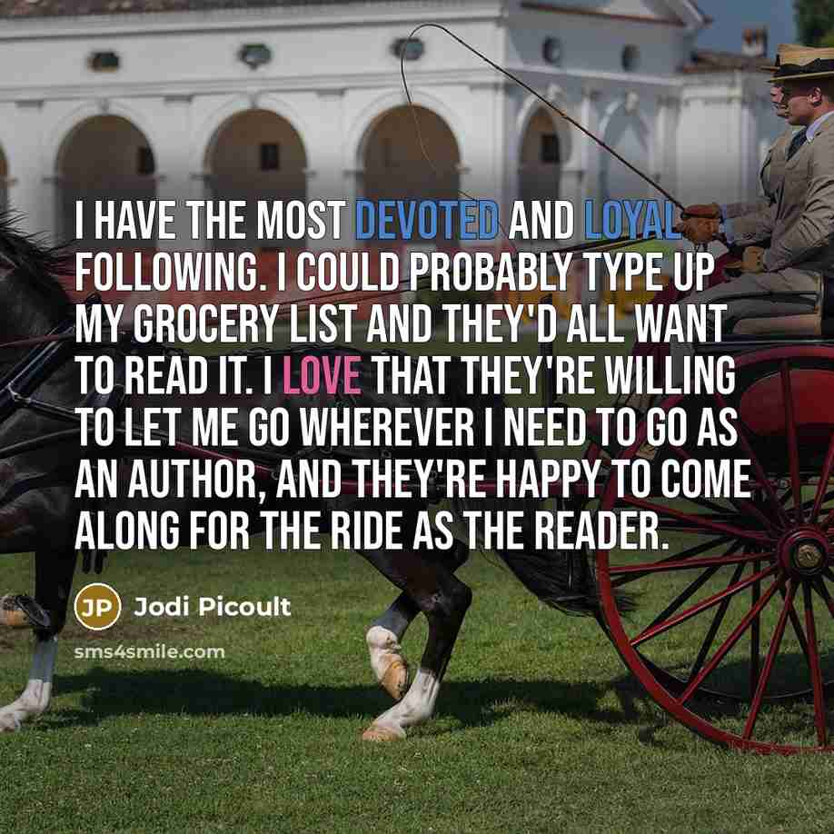 “I have the most devoted and loyal following. I could probably type up my grocery list and they'd all want to read it. I love that they're willing to let me go wherever I need to go as an author, and they're happy to come along for the ride as the reader.” quote by Jodi Picoult