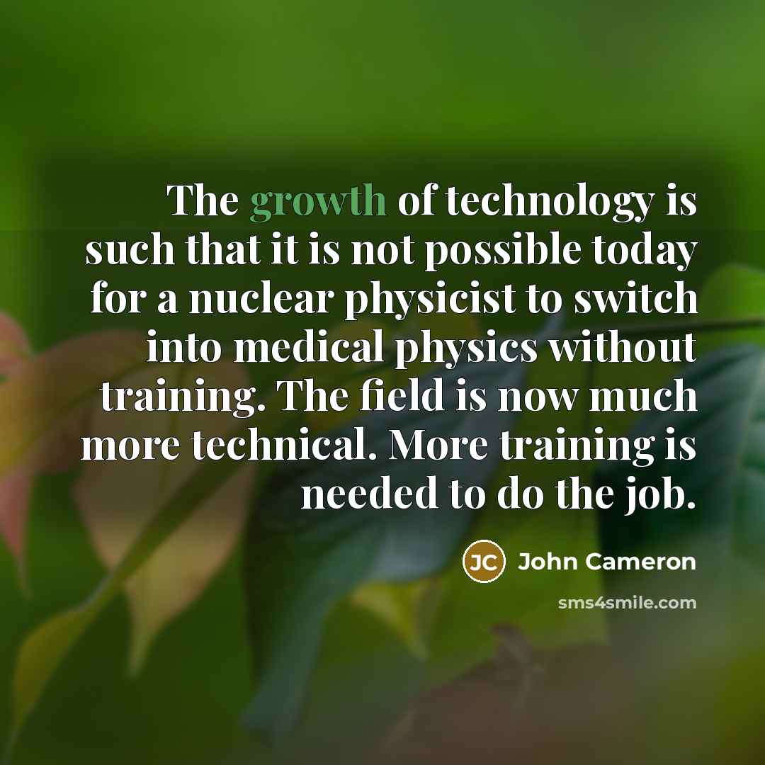 “The growth of technology is such that it is not possible today for a nuclear physicist to switch into medical physics without training. The field is now much more technical. More training is needed to do the job.” quote by John Cameron