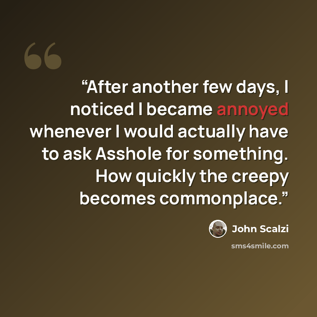 “After another few days, I noticed I became annoyed whenever I would actually have to ask Asshole for something. How quickly the creepy becomes commonplace.” quote by John Scalzi