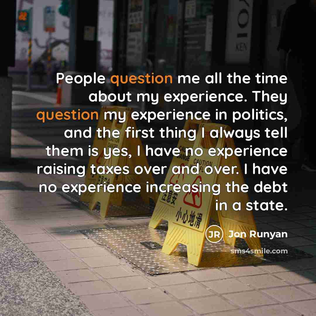 “People question me all the time about my experience. They question my experience in politics, and the first thing I always tell them is yes, I have no experience raising taxes over and over. I have no experience increasing the debt in a state.” quote by Jon Runyan