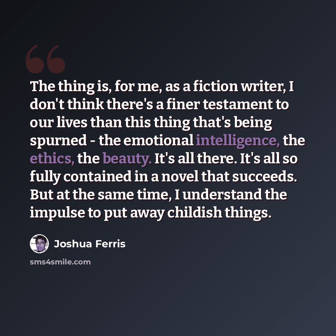 “The thing is, for me, as a fiction writer, I don't think there's a finer testament to our lives than this thing that's being spurned - the emotional intelligence, the ethics, the beauty. It's all there. It's all so fully contained in a novel that succeeds. But at the same time, I understand the…” quote by Joshua Ferris