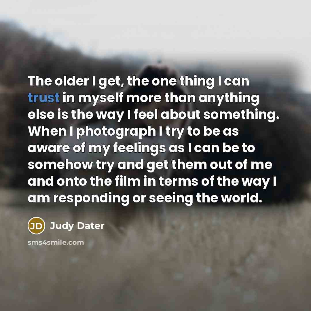 “The older I get, the one thing I can trust in myself more than anything else is the way I feel about something. When I photograph I try to be as aware of my feelings as I can be to somehow try and get them out of me and onto the film in terms of the way I am responding or seeing the world.” quote by Judy Dater