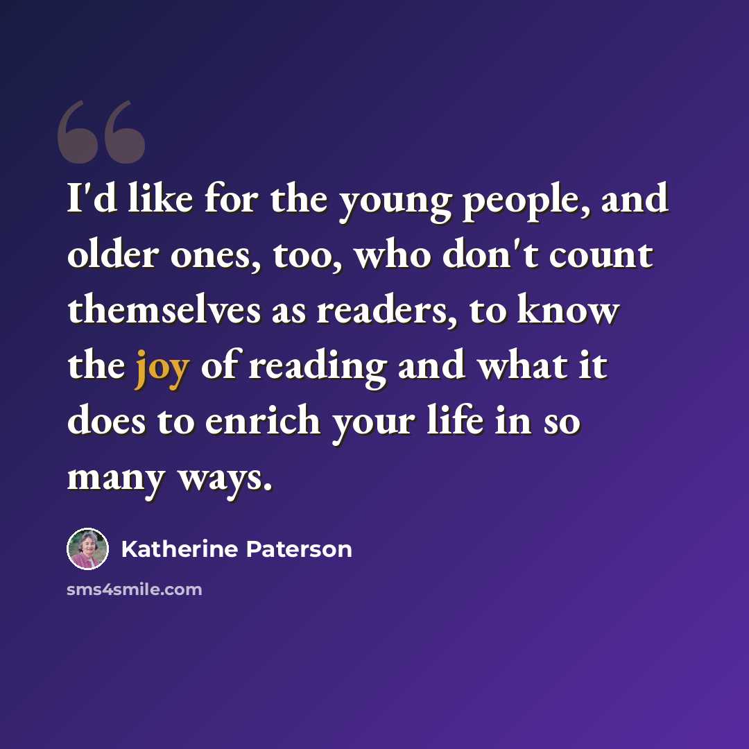 “I'd like for the young people, and older ones, too, who don't count themselves as readers, to know the joy of reading and what it does to enrich your life in so many ways.” quote by Katherine Paterson