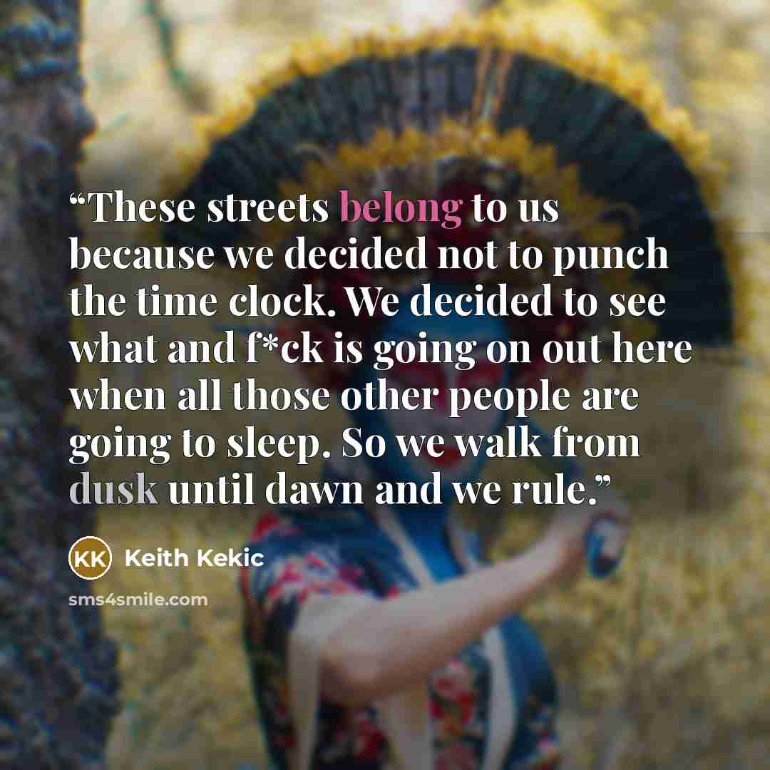“These streets belong to us because we decided not to punch the time clock. We decided to see what and f*ck is going on out here when all those other people are going to sleep. So we walk from dusk until dawn and we rule.” quote by Keith Kekic