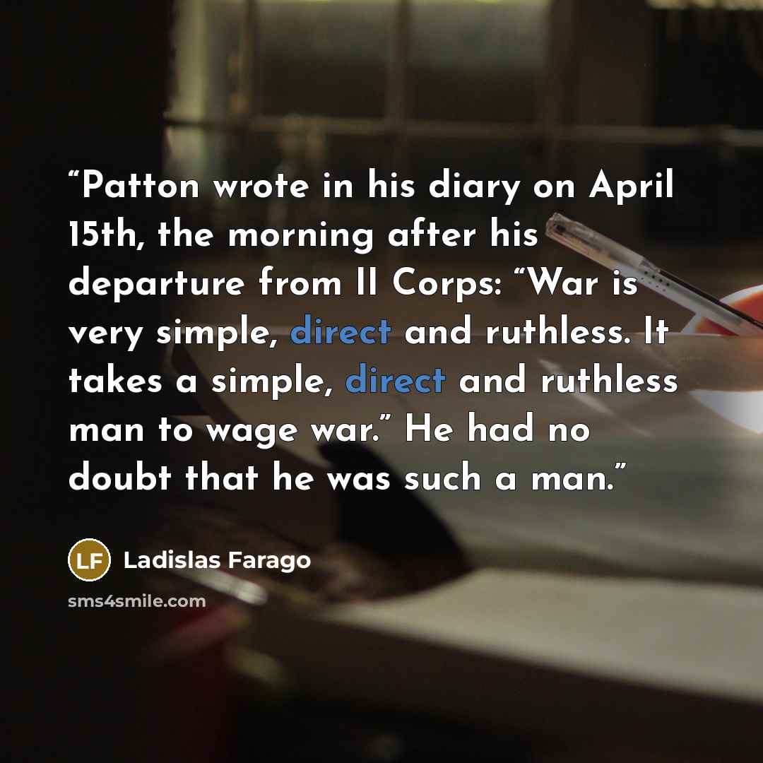 “Patton wrote in his diary on April 15th, the morning after his departure from II Corps: “War is very simple, direct and ruthless. It takes a simple, direct and ruthless man to wage war.” He had no doubt that he was such a man.” quote by Ladislas Farago