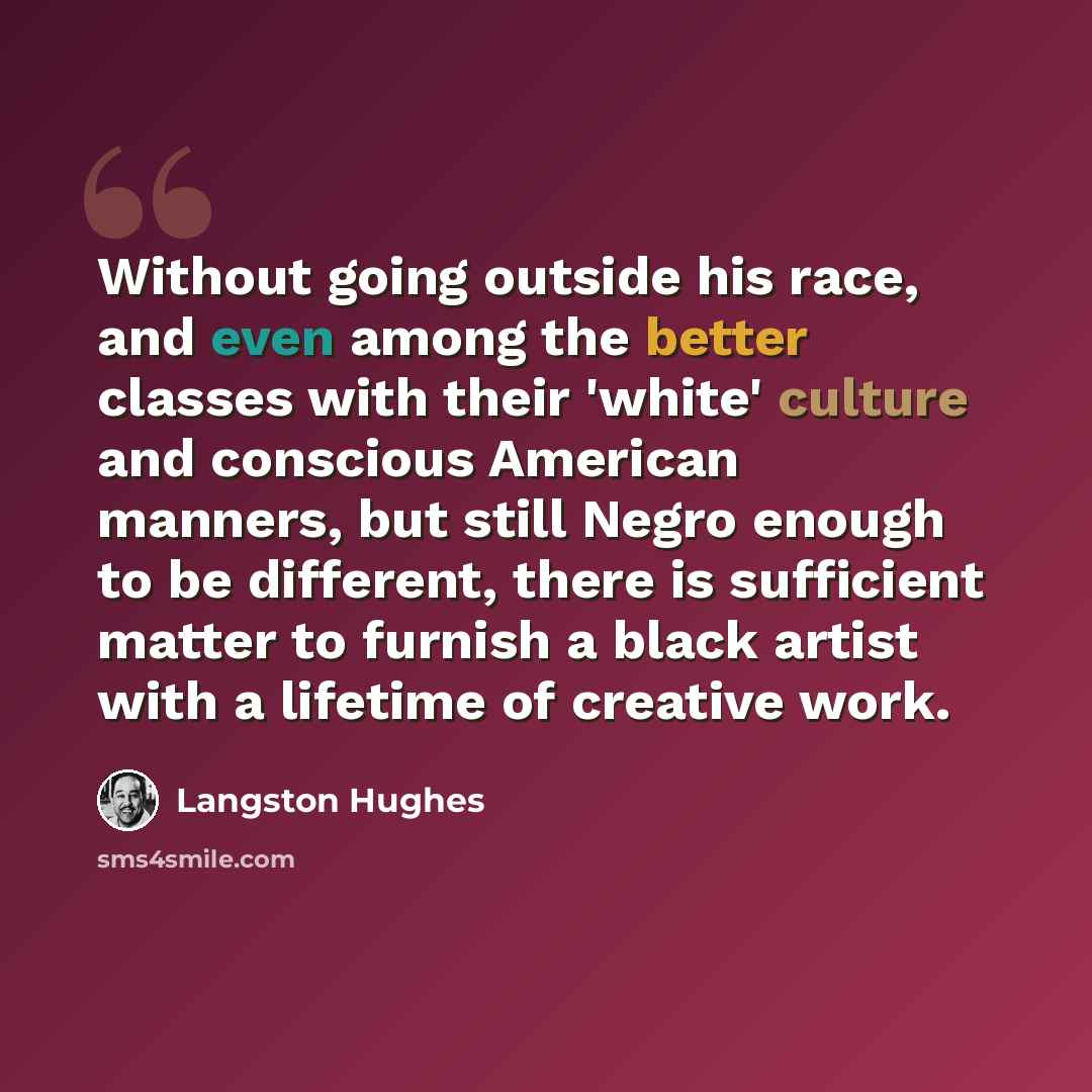 “Without going outside his race, and even among the better classes with their 'white' culture and conscious American manners, but still Negro enough to be different, there is sufficient matter to furnish a black artist with a lifetime of creative work.” quote by Langston Hughes
