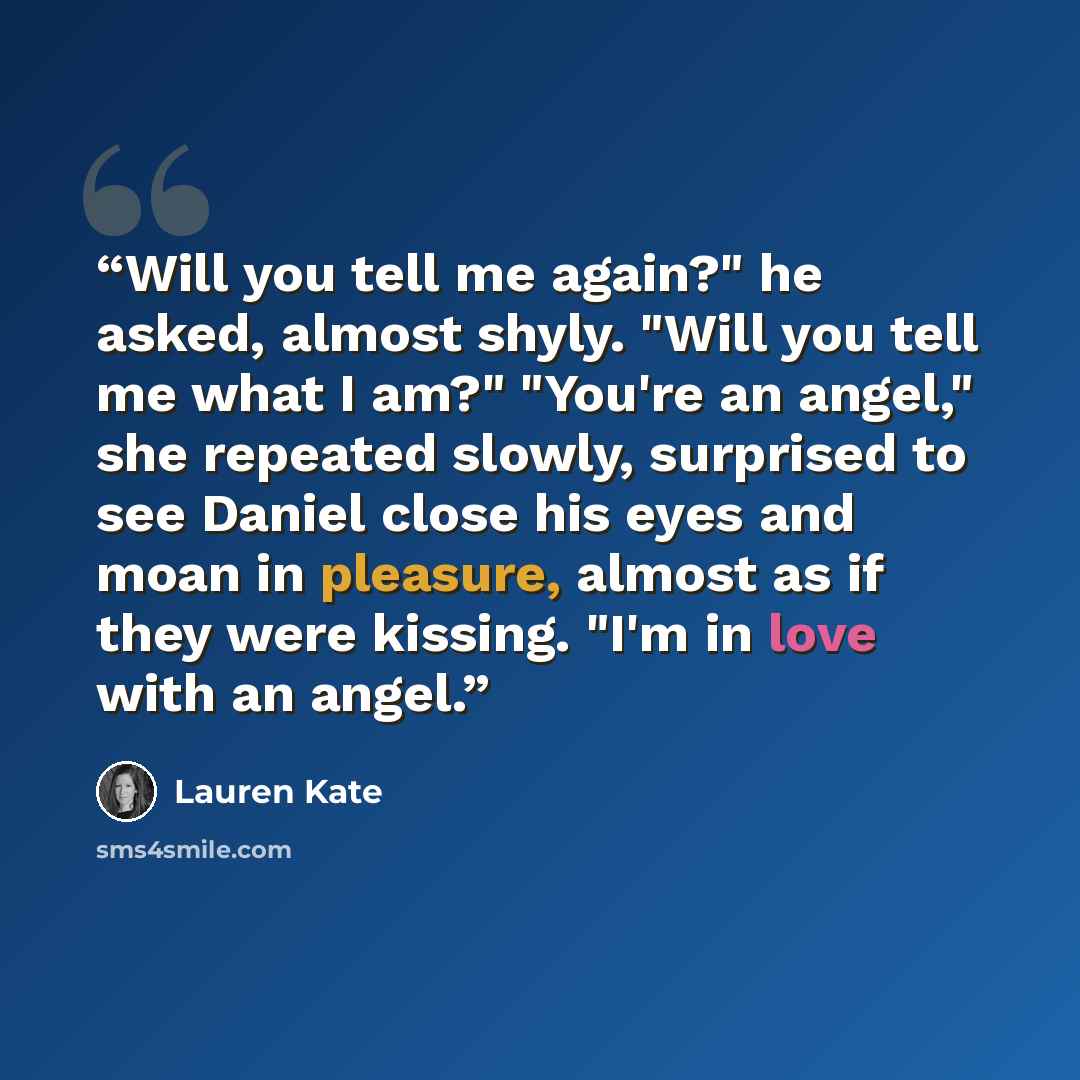 “Will you tell me again?" he asked, almost shyly. "Will you tell me what I am?" "You're an angel," she repeated slowly, surprised to see Daniel close his eyes and moan in pleasure, almost as if they were kissing. "I'm in love with an angel.” quote by Lauren Kate