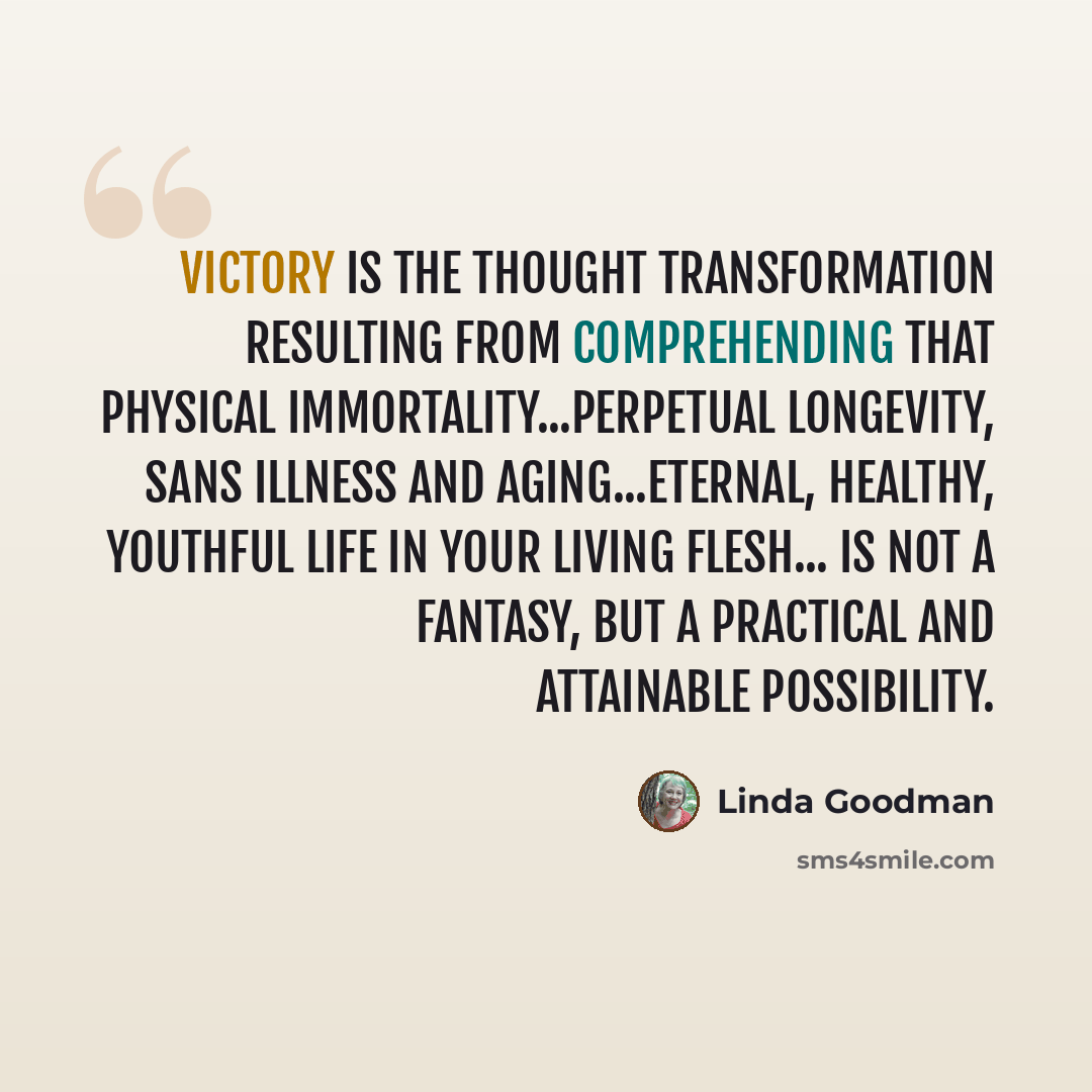 “Victory is the thought transformation resulting from comprehending that physical immortality...perpetual longevity, sans illness and aging...eternal, healthy, youthful life in your living flesh... is not a fantasy, but a practical and attainable possibility.” quote by Linda Goodman