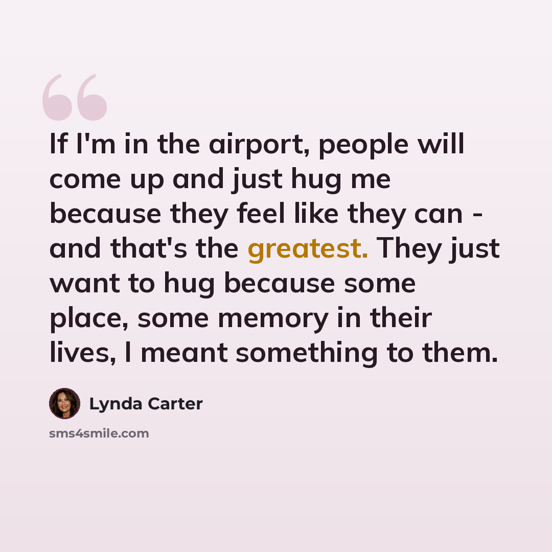 “If I'm in the airport, people will come up and just hug me because they feel like they can - and that's the greatest. They just want to hug because some place, some memory in their lives, I meant something to them.” quote by Lynda Carter