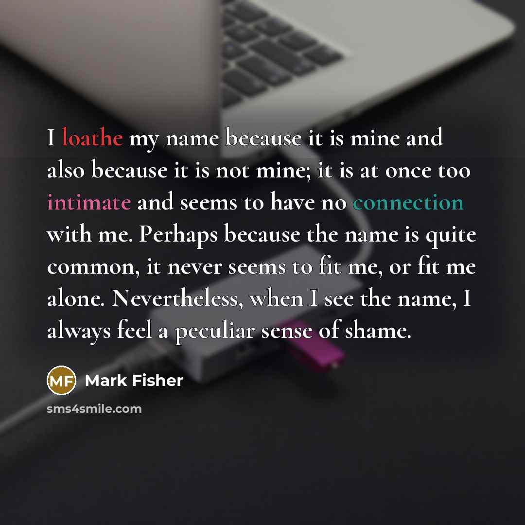 “I loathe my name because it is mine and also because it is not mine; it is at once too intimate and seems to have no connection with me. Perhaps because the name is quite common, it never seems to fit me, or fit me alone. Nevertheless, when I see the name, I always feel a peculiar sense of shame.” quote by Mark Fisher