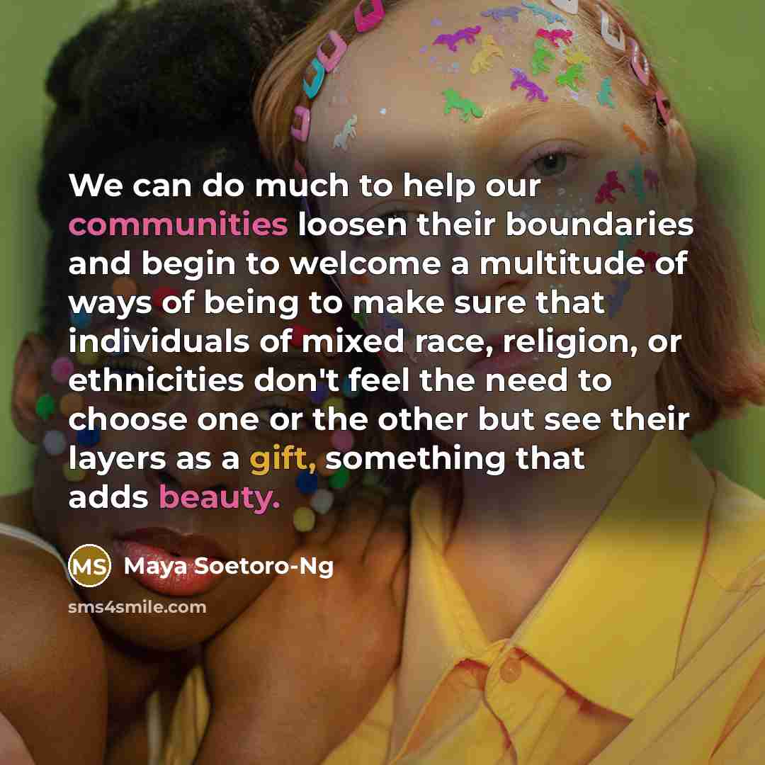 “We can do much to help our communities loosen their boundaries and begin to welcome a multitude of ways of being to make sure that individuals of mixed race, religion, or ethnicities don't feel the need to choose one or the other but see their layers as a gift, something that adds beauty.” quote by Maya Soetoro-Ng