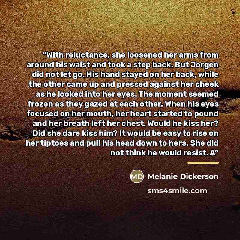 “With reluctance, she loosened her arms from around his waist and took a step back. But Jorgen did not let go. His hand stayed on her back, while the other came up and pressed against her cheek as he looked into her eyes. The moment seemed frozen as they gazed at each other. When his eyes focused…” quote by Melanie Dickerson
