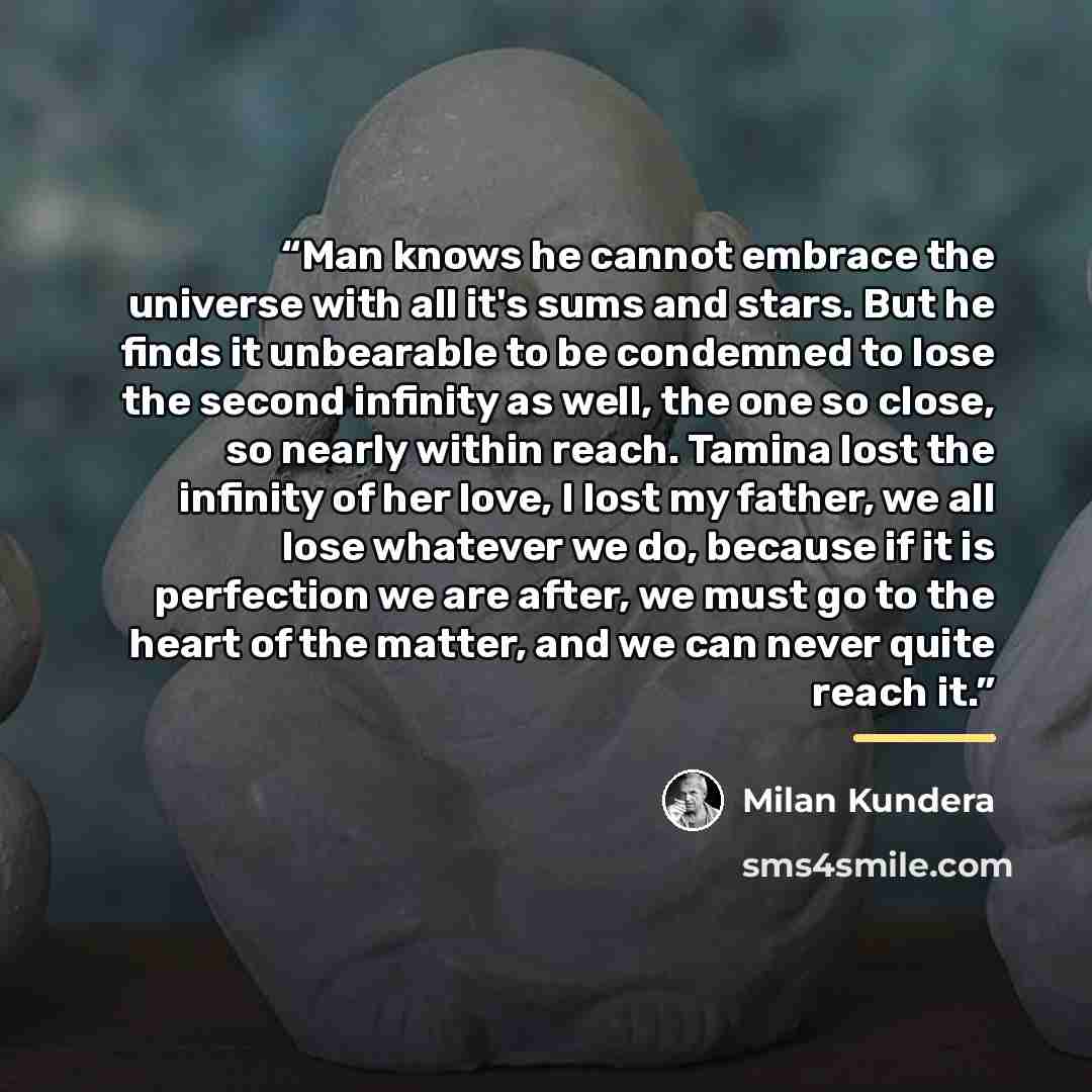 “Man knows he cannot embrace the universe with all it's sums and stars. But he finds it unbearable to be condemned to lose the second infinity as well, the one so close, so nearly within reach. Tamina lost the infinity of her love, I lost my father, we all lose whatever we do, because if it is…” quote by Milan Kundera