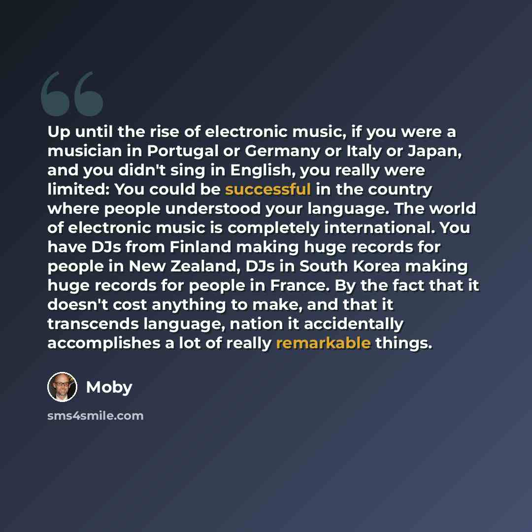 “Up until the rise of electronic music, if you were a musician in Portugal or Germany or Italy or Japan, and you didn't sing in English, you really were limited: You could be successful in the country where people understood your language. The world of electronic music is completely international…” quote by Moby