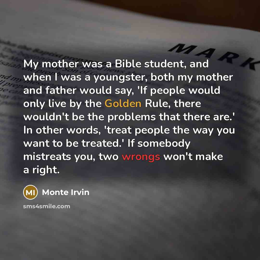 “My mother was a Bible student, and when I was a youngster, both my mother and father would say, 'If people would only live by the Golden Rule, there wouldn't be the problems that there are.' In other words, 'treat people the way you want to be treated.' If somebody mistreats you, two wrongs won't…” quote by Monte Irvin