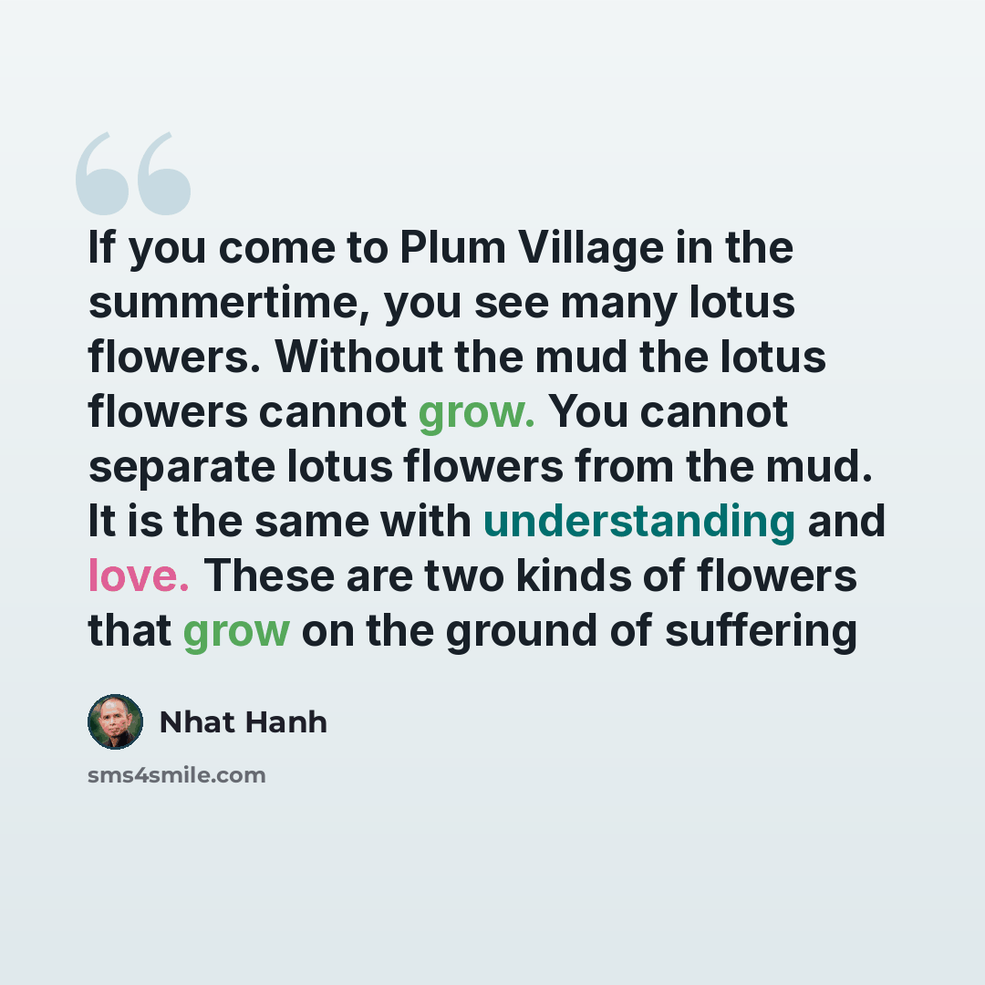 “If you come to Plum Village in the summertime, you see many lotus flowers. Without the mud the lotus flowers cannot grow. You cannot separate lotus flowers from the mud. It is the same with understanding and love. These are two kinds of flowers that grow on the ground of suffering” quote by Nhat Hanh