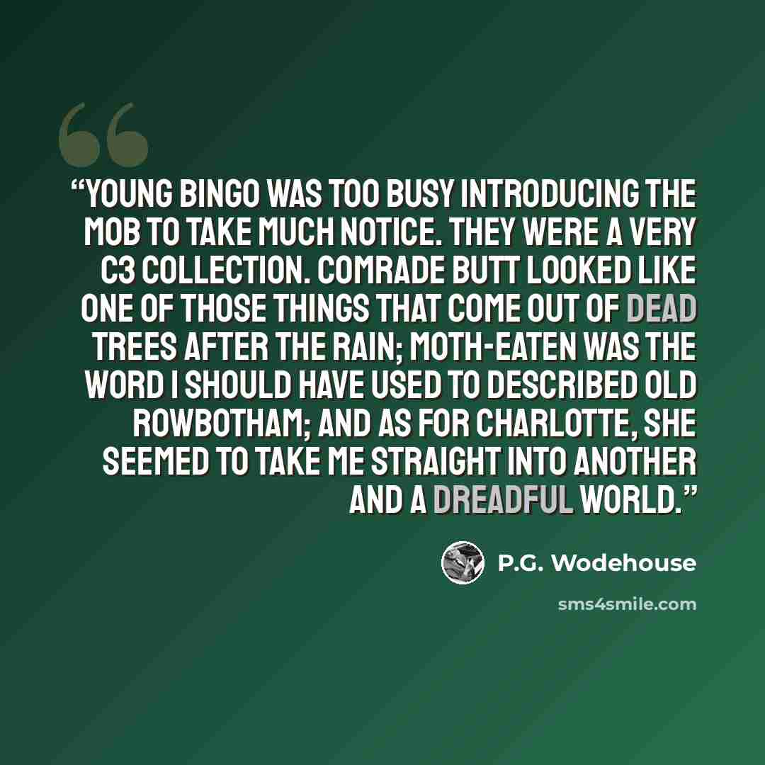 “Young Bingo was too busy introducing the mob to take much notice. They were a very C3 collection. Comrade Butt looked like one of those things that come out of dead trees after the rain; moth-eaten was the word I should have used to described old Rowbotham; and as for Charlotte, she seemed to take…” quote by P.G. Wodehouse
