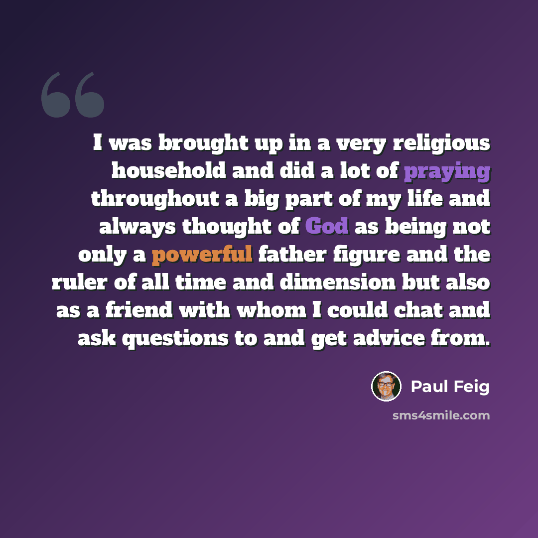 “I was brought up in a very religious household and did a lot of praying throughout a big part of my life and always thought of God as being not only a powerful father figure and the ruler of all time and dimension but also as a friend with whom I could chat and ask questions to and get advice from.” quote by Paul Feig