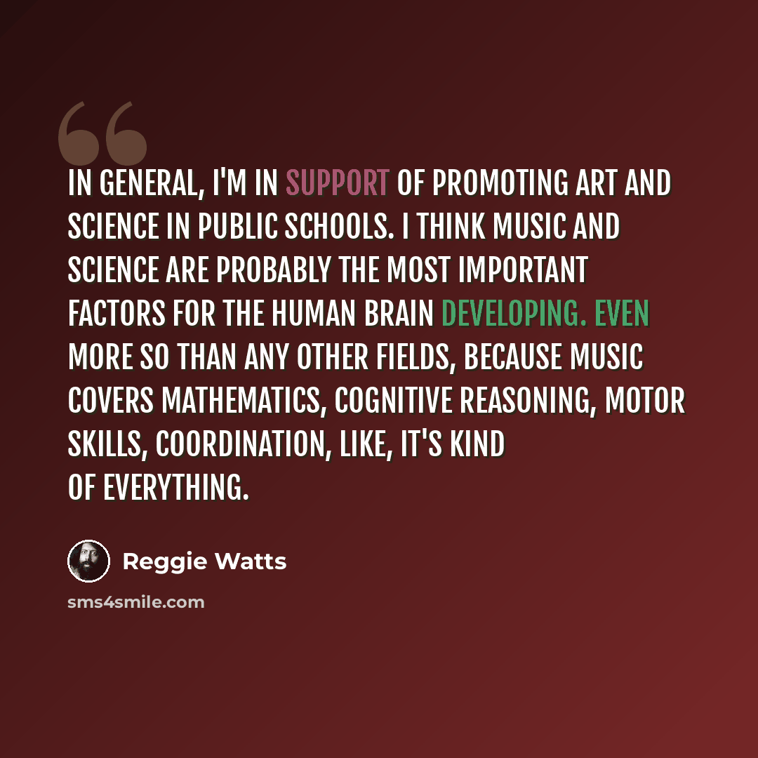 “In general, I'm in support of promoting art and science in public schools. I think music and science are probably the most important factors for the human brain developing. Even more so than any other fields, because music covers mathematics, cognitive reasoning, motor skills, coordination, like…” quote by Reggie Watts