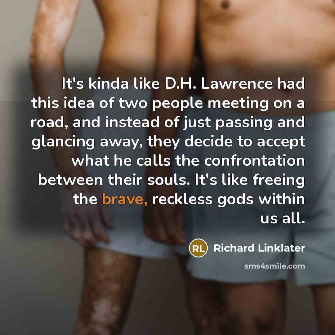 “It's kinda like D.H. Lawrence had this idea of two people meeting on a road, and instead of just passing and glancing away, they decide to accept what he calls the confrontation between their souls. It's like freeing the brave, reckless gods within us all.” quote by Richard Linklater