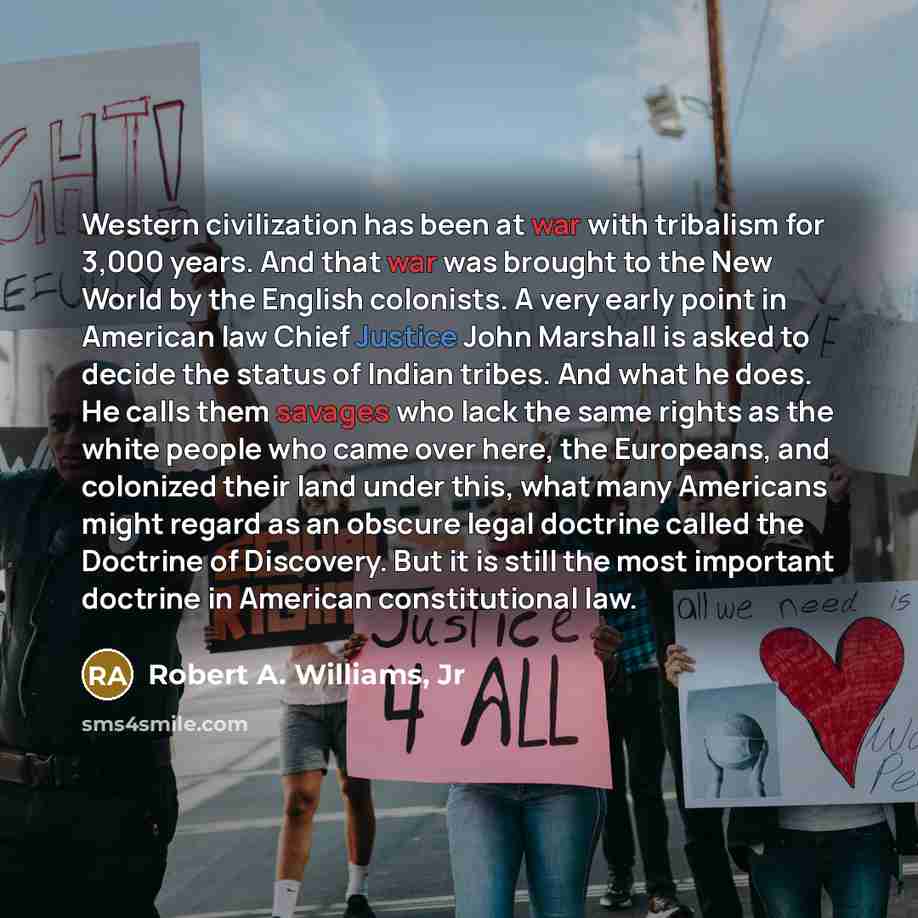 “Western civilization has been at war with tribalism for 3,000 years. And that war was brought to the New World by the English colonists. A very early point in American law Chief Justice John Marshall is asked to decide the status of Indian tribes. And what he does. He calls them savages who lack…” quote by Robert A. Williams, Jr